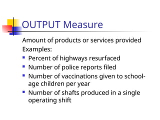 OUTPUT Measure
Amount of products or services provided
Examples:
 Percent of highways resurfaced
 Number of police reports filed
 Number of vaccinations given to school-
age children per year
 Number of shafts produced in a single
operating shift
 
