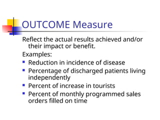 OUTCOME Measure
Reflect the actual results achieved and/or
their impact or benefit.
Examples:
 Reduction in incidence of disease
 Percentage of discharged patients living
independently
 Percent of increase in tourists
 Percent of monthly programmed sales
orders filled on time
 