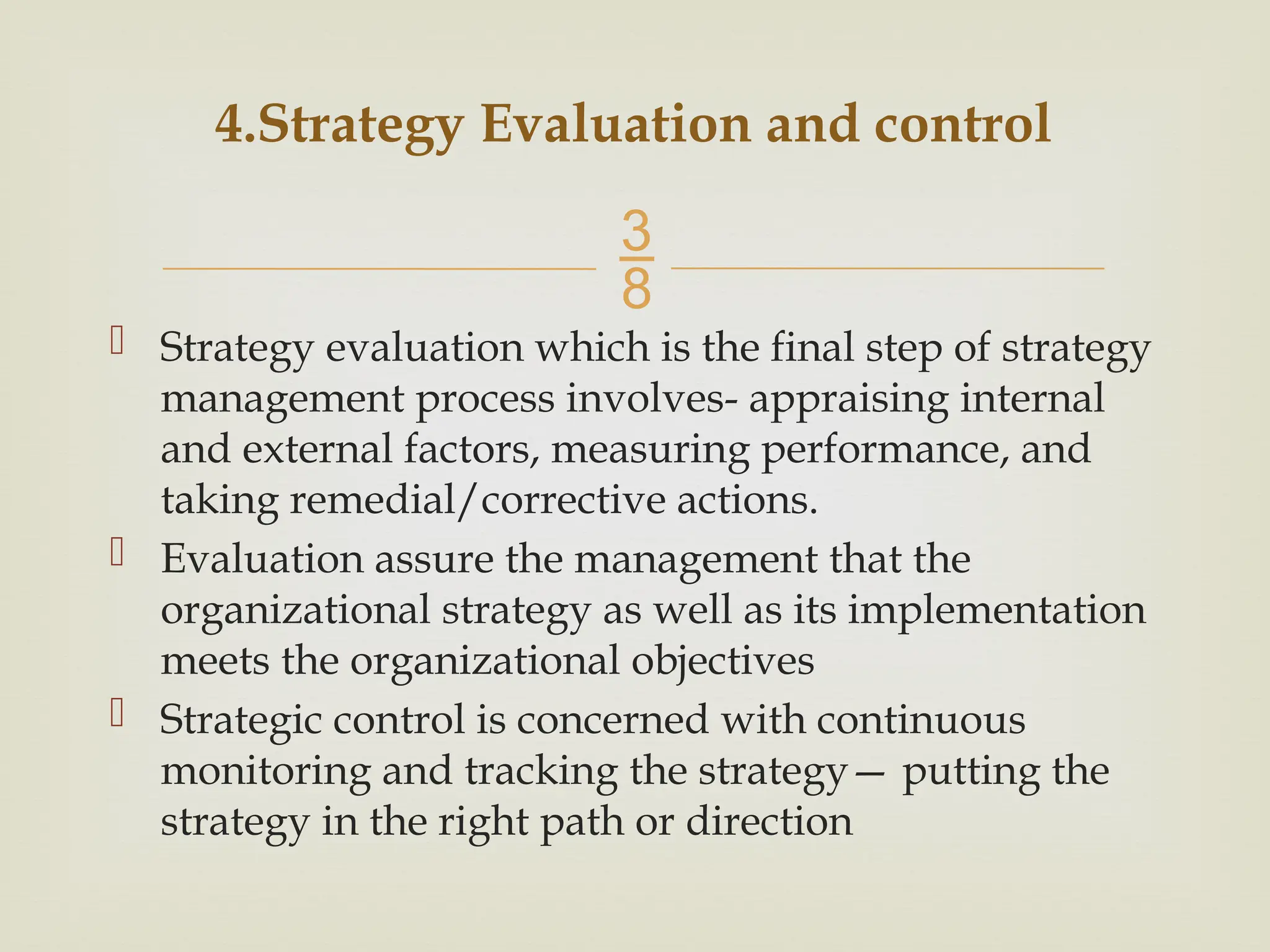 
 Strategy evaluation which is the final step of strategy
management process involves- appraising internal
and external factors, measuring performance, and
taking remedial/corrective actions.
 Evaluation assure the management that the
organizational strategy as well as its implementation
meets the organizational objectives
 Strategic control is concerned with continuous
monitoring and tracking the strategy— putting the
strategy in the right path or direction
4.Strategy Evaluation and control
 
