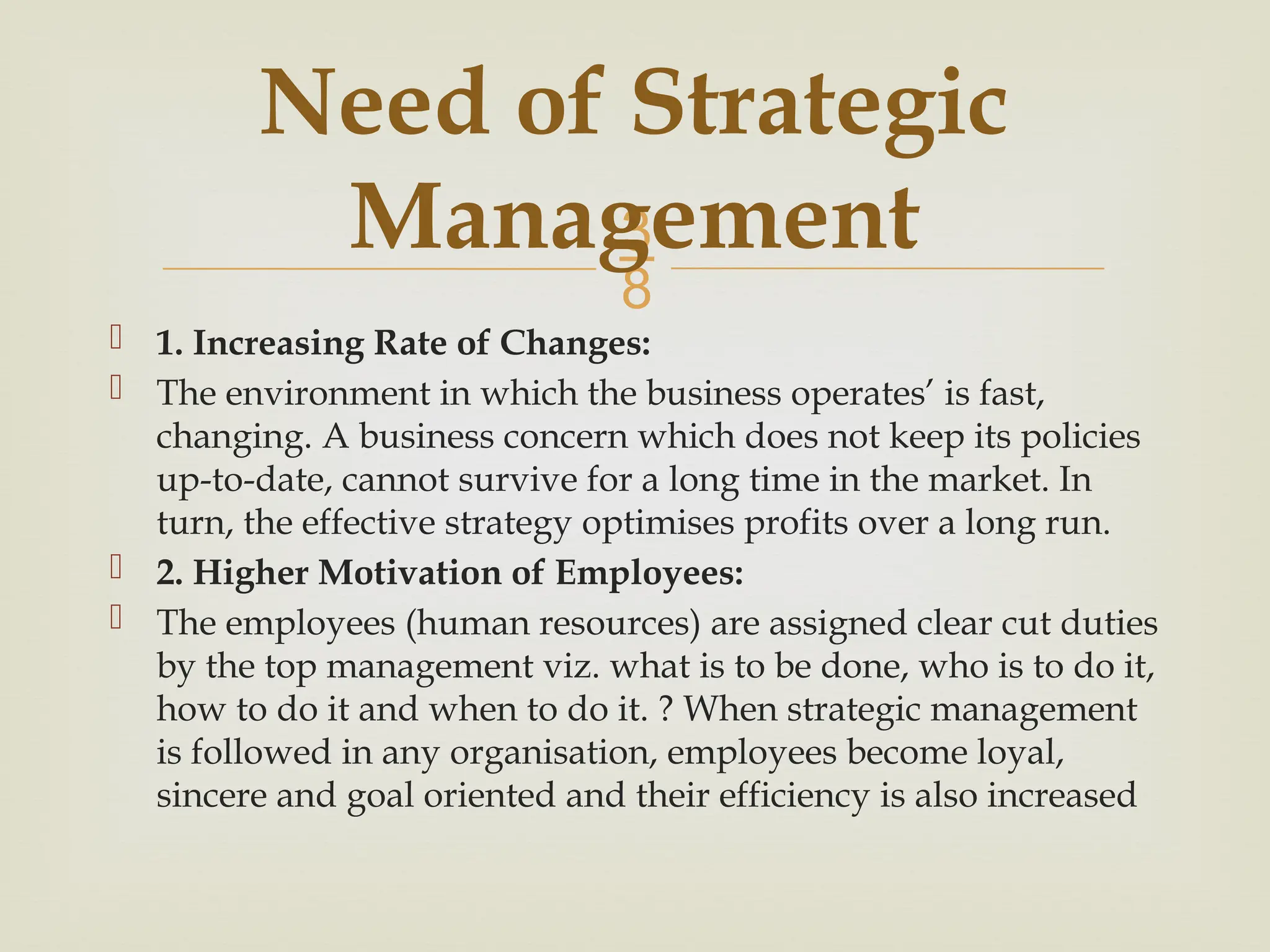 
 1. Increasing Rate of Changes:
 The environment in which the business operates’ is fast,
changing. A business concern which does not keep its policies
up-to-date, cannot survive for a long time in the market. In
turn, the effective strategy optimises profits over a long run.
 2. Higher Motivation of Employees:
 The employees (human resources) are assigned clear cut duties
by the top management viz. what is to be done, who is to do it,
how to do it and when to do it. ? When strategic management
is followed in any organisation, employees become loyal,
sincere and goal oriented and their efficiency is also increased
Need of Strategic
Management
 
