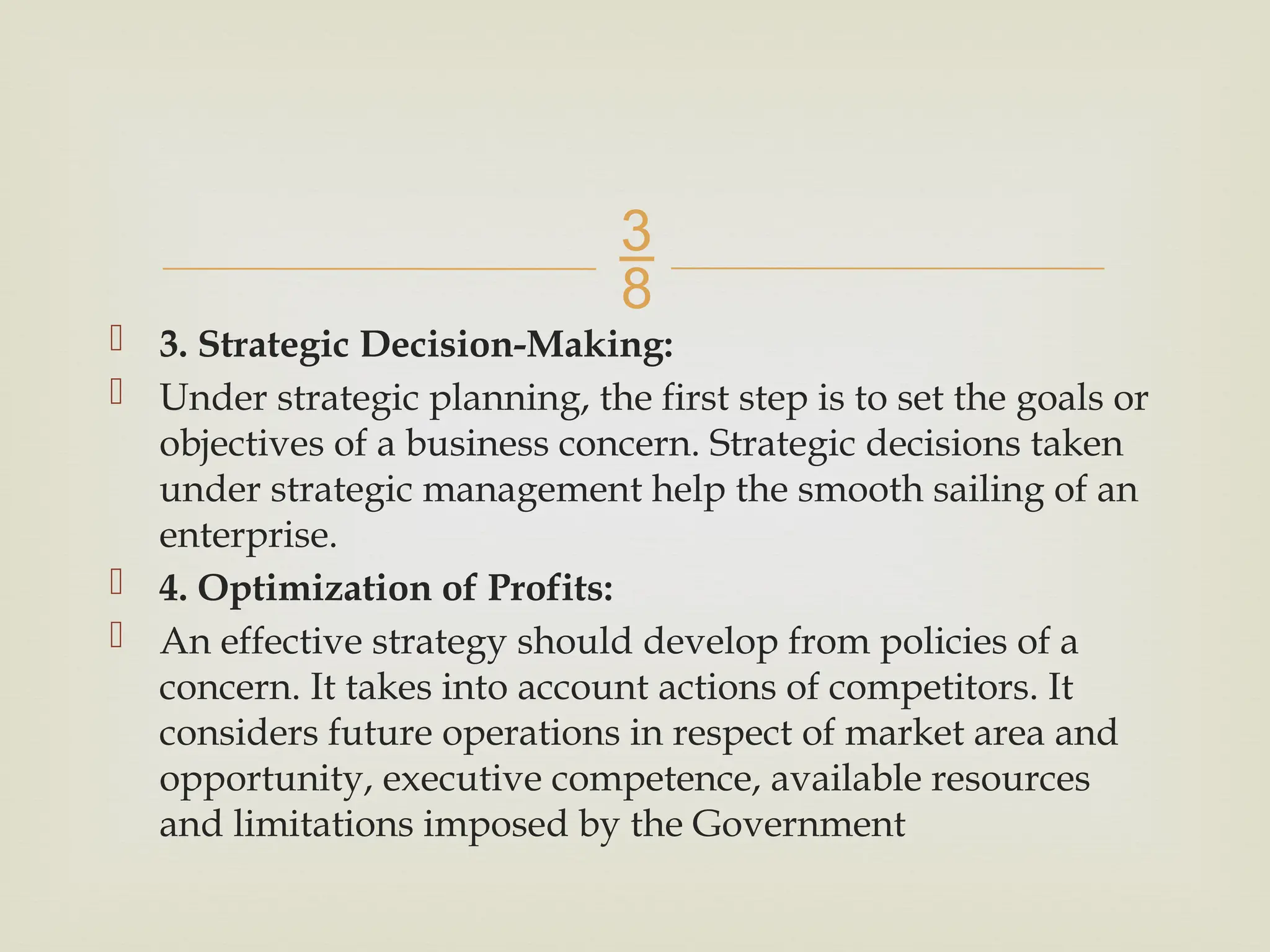
 3. Strategic Decision-Making:
 Under strategic planning, the first step is to set the goals or
objectives of a business concern. Strategic decisions taken
under strategic management help the smooth sailing of an
enterprise.
 4. Optimization of Profits:
 An effective strategy should develop from policies of a
concern. It takes into account actions of competitors. It
considers future operations in respect of market area and
opportunity, executive competence, available resources
and limitations imposed by the Government
 