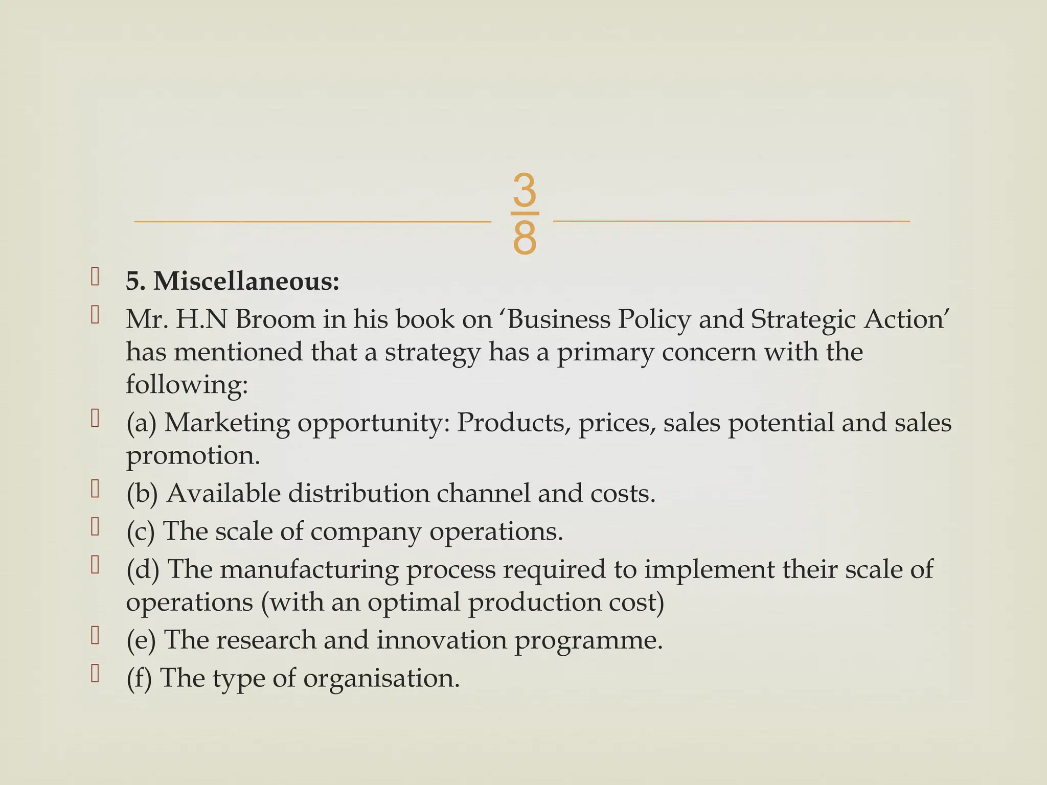 
 5. Miscellaneous:
 Mr. H.N Broom in his book on ‘Business Policy and Strategic Action’
has mentioned that a strategy has a primary concern with the
following:
 (a) Marketing opportunity: Products, prices, sales potential and sales
promotion.
 (b) Available distribution channel and costs.
 (c) The scale of company operations.
 (d) The manufacturing process required to implement their scale of
operations (with an optimal production cost)
 (e) The research and innovation programme.
 (f) The type of organisation.
 