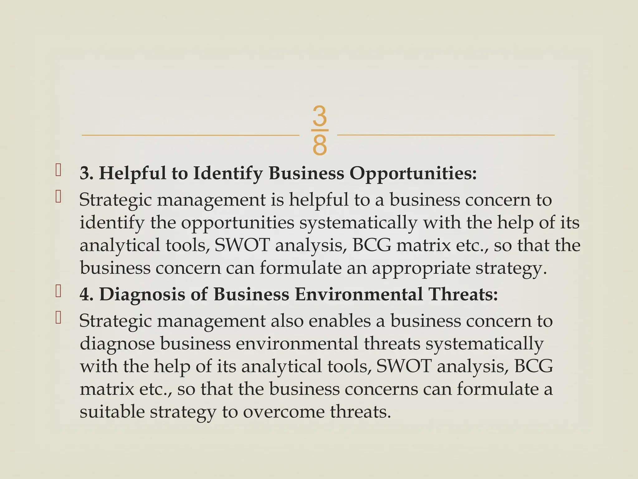 
 3. Helpful to Identify Business Opportunities:
 Strategic management is helpful to a business concern to
identify the opportunities systematically with the help of its
analytical tools, SWOT analysis, BCG matrix etc., so that the
business concern can formulate an appropriate strategy.
 4. Diagnosis of Business Environmental Threats:
 Strategic management also enables a business concern to
diagnose business environmental threats systematically
with the help of its analytical tools, SWOT analysis, BCG
matrix etc., so that the business concerns can formulate a
suitable strategy to overcome threats.
 