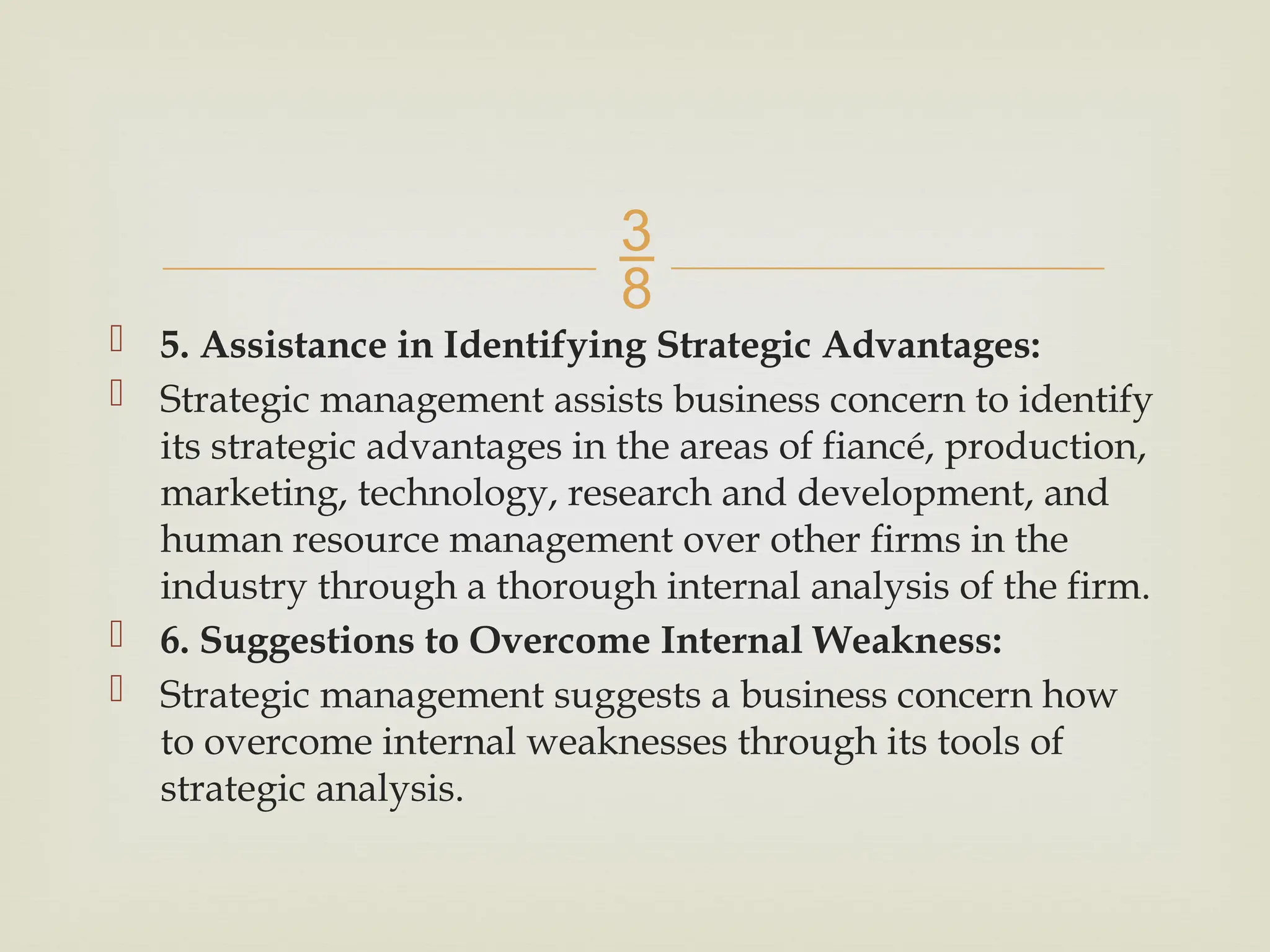 
 5. Assistance in Identifying Strategic Advantages:
 Strategic management assists business concern to identify
its strategic advantages in the areas of fiancé, production,
marketing, technology, research and development, and
human resource management over other firms in the
industry through a thorough internal analysis of the firm.
 6. Suggestions to Overcome Internal Weakness:
 Strategic management suggests a business concern how
to overcome internal weaknesses through its tools of
strategic analysis.
 