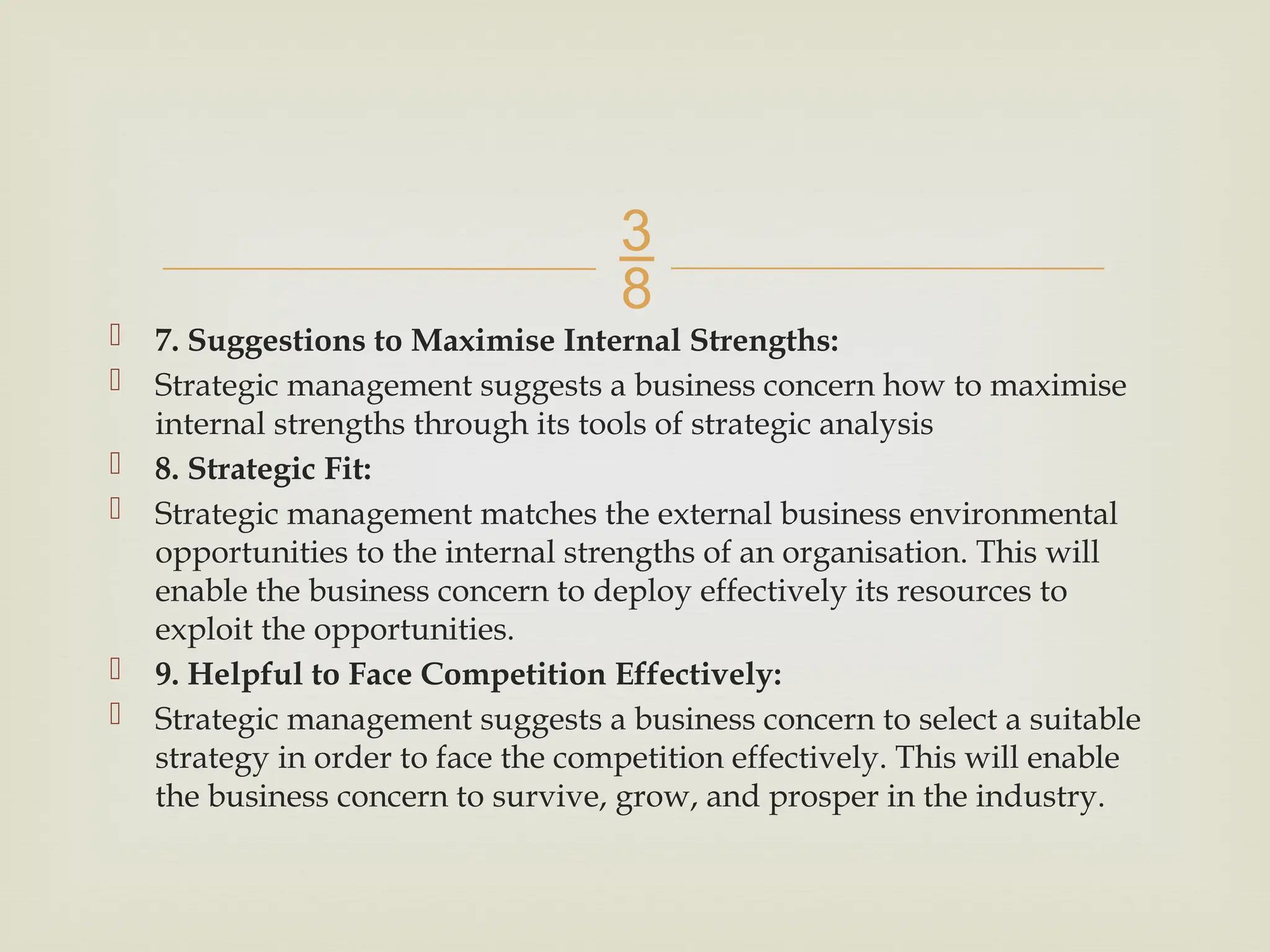 
 7. Suggestions to Maximise Internal Strengths:
 Strategic management suggests a business concern how to maximise
internal strengths through its tools of strategic analysis
 8. Strategic Fit:
 Strategic management matches the external business environmental
opportunities to the internal strengths of an organisation. This will
enable the business concern to deploy effectively its resources to
exploit the opportunities.
 9. Helpful to Face Competition Effectively:
 Strategic management suggests a business concern to select a suitable
strategy in order to face the competition effectively. This will enable
the business concern to survive, grow, and prosper in the industry.
 