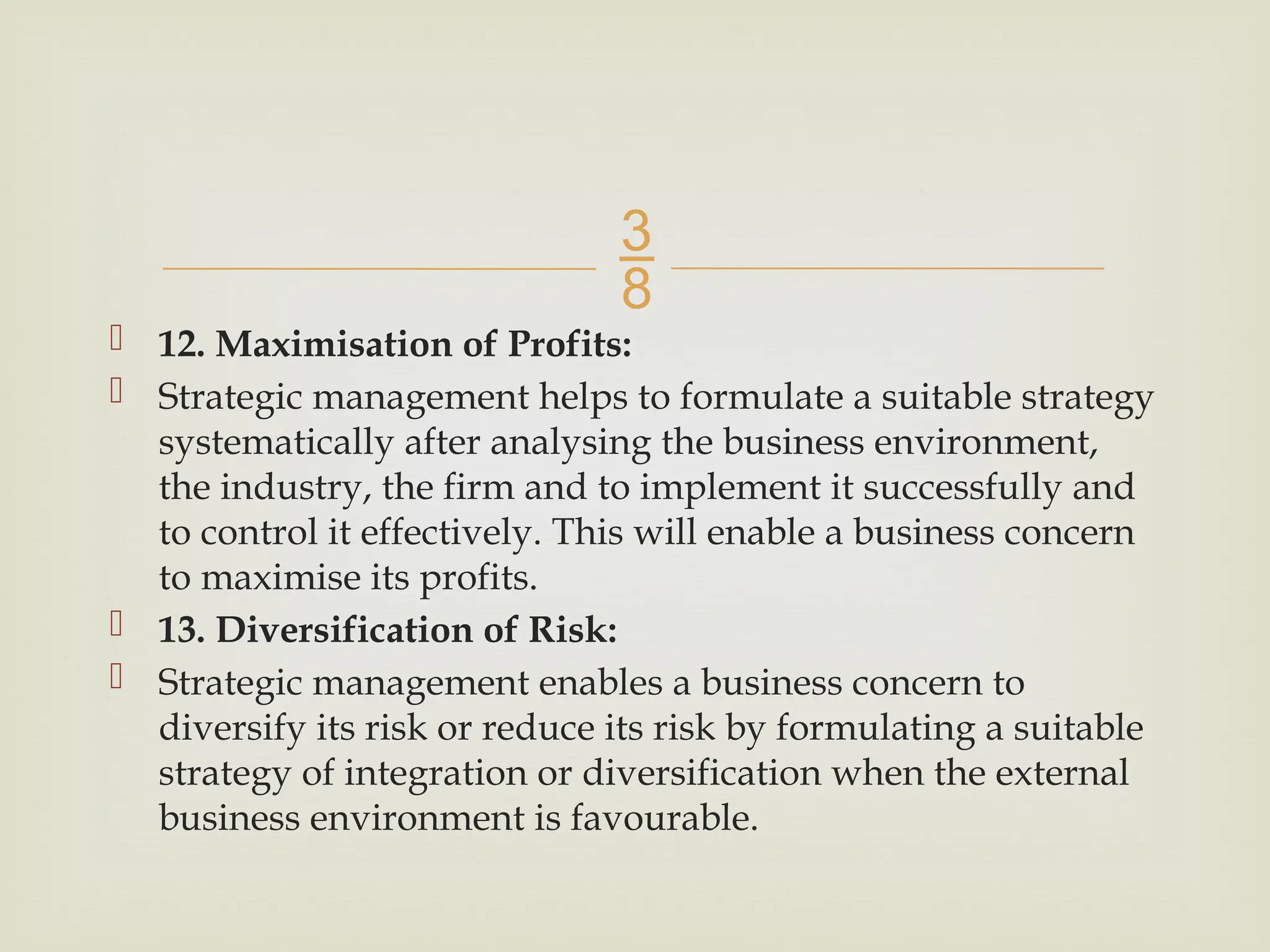 
 12. Maximisation of Profits:
 Strategic management helps to formulate a suitable strategy
systematically after analysing the business environment,
the industry, the firm and to implement it successfully and
to control it effectively. This will enable a business concern
to maximise its profits.
 13. Diversification of Risk:
 Strategic management enables a business concern to
diversify its risk or reduce its risk by formulating a suitable
strategy of integration or diversification when the external
business environment is favourable.
 