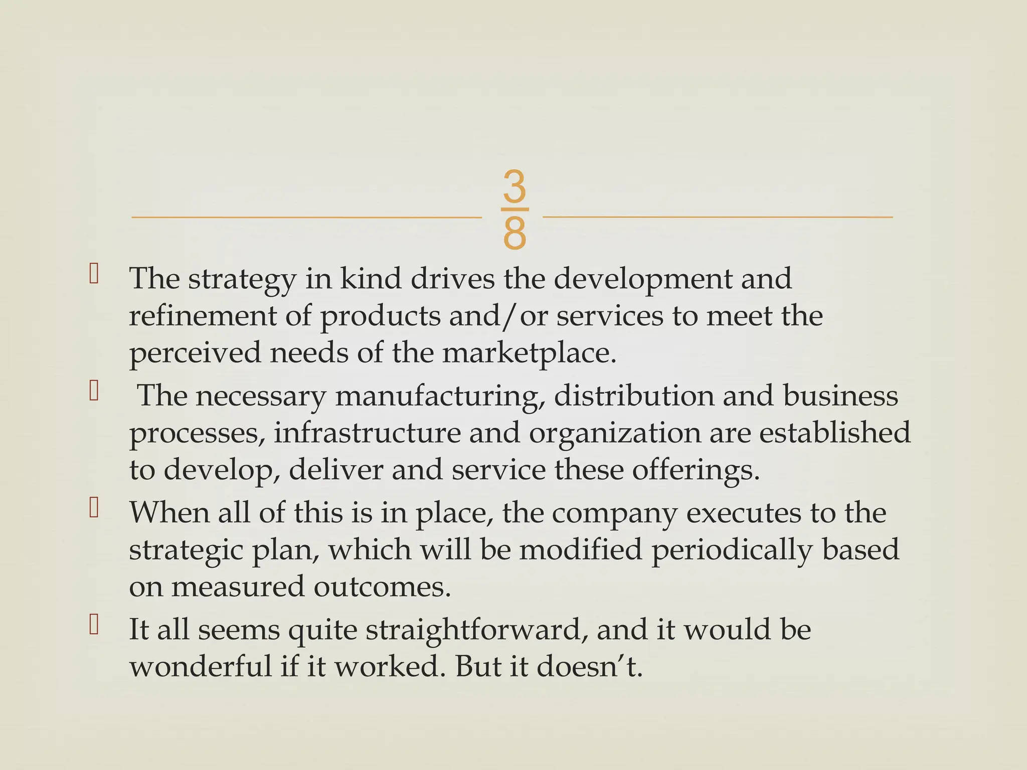 
 The strategy in kind drives the development and
refinement of products and/or services to meet the
perceived needs of the marketplace.
 The necessary manufacturing, distribution and business
processes, infrastructure and organization are established
to develop, deliver and service these offerings.
 When all of this is in place, the company executes to the
strategic plan, which will be modified periodically based
on measured outcomes.
 It all seems quite straightforward, and it would be
wonderful if it worked. But it doesn’t.
 