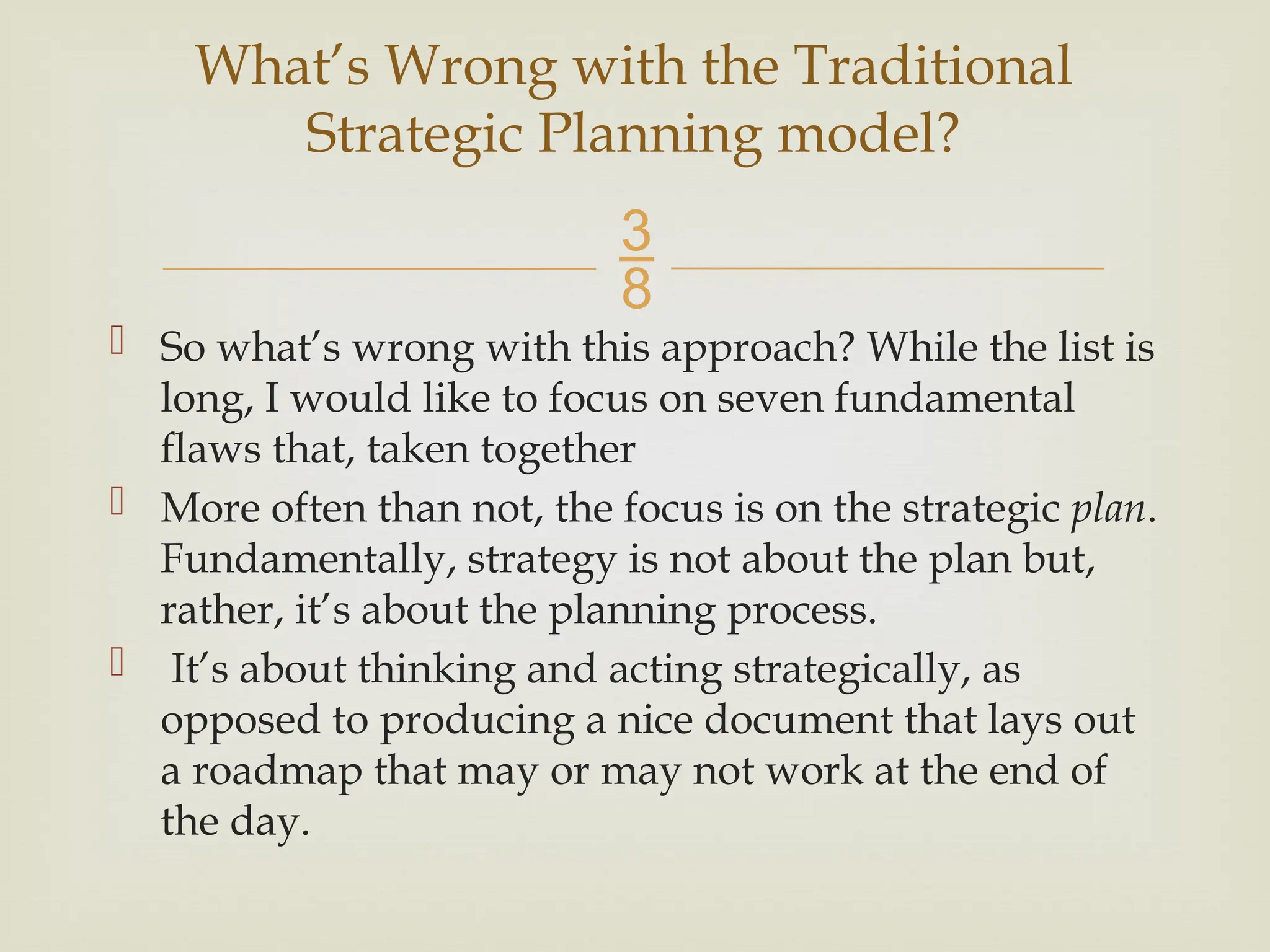 
 So what’s wrong with this approach? While the list is
long, I would like to focus on seven fundamental
flaws that, taken together
 More often than not, the focus is on the strategic plan.
Fundamentally, strategy is not about the plan but,
rather, it’s about the planning process.
 It’s about thinking and acting strategically, as
opposed to producing a nice document that lays out
a roadmap that may or may not work at the end of
the day.
What’s Wrong with the Traditional
Strategic Planning model?
 