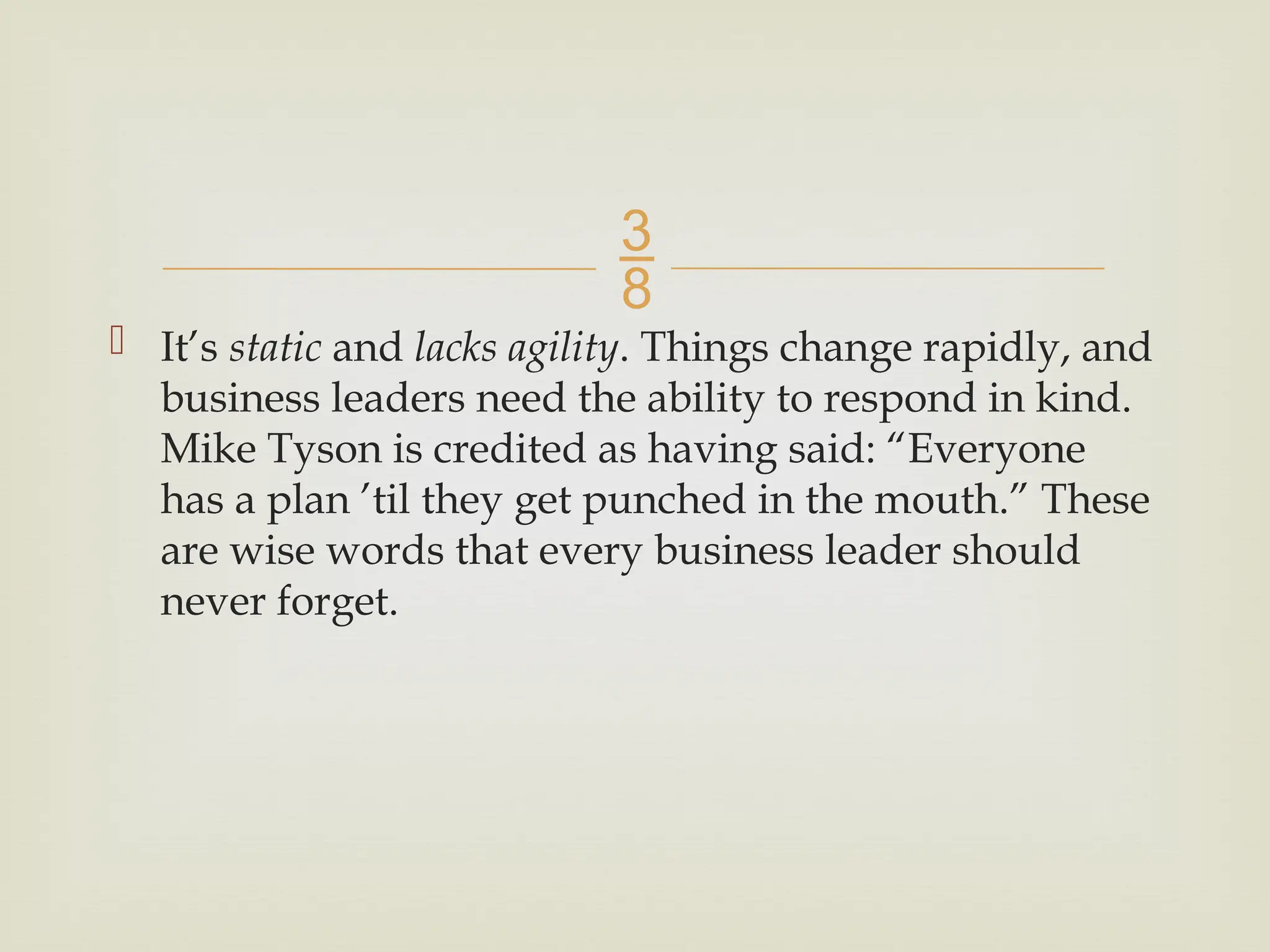 
 It’s static and lacks agility. Things change rapidly, and
business leaders need the ability to respond in kind.
Mike Tyson is credited as having said: “Everyone
has a plan ’til they get punched in the mouth.” These
are wise words that every business leader should
never forget.
 