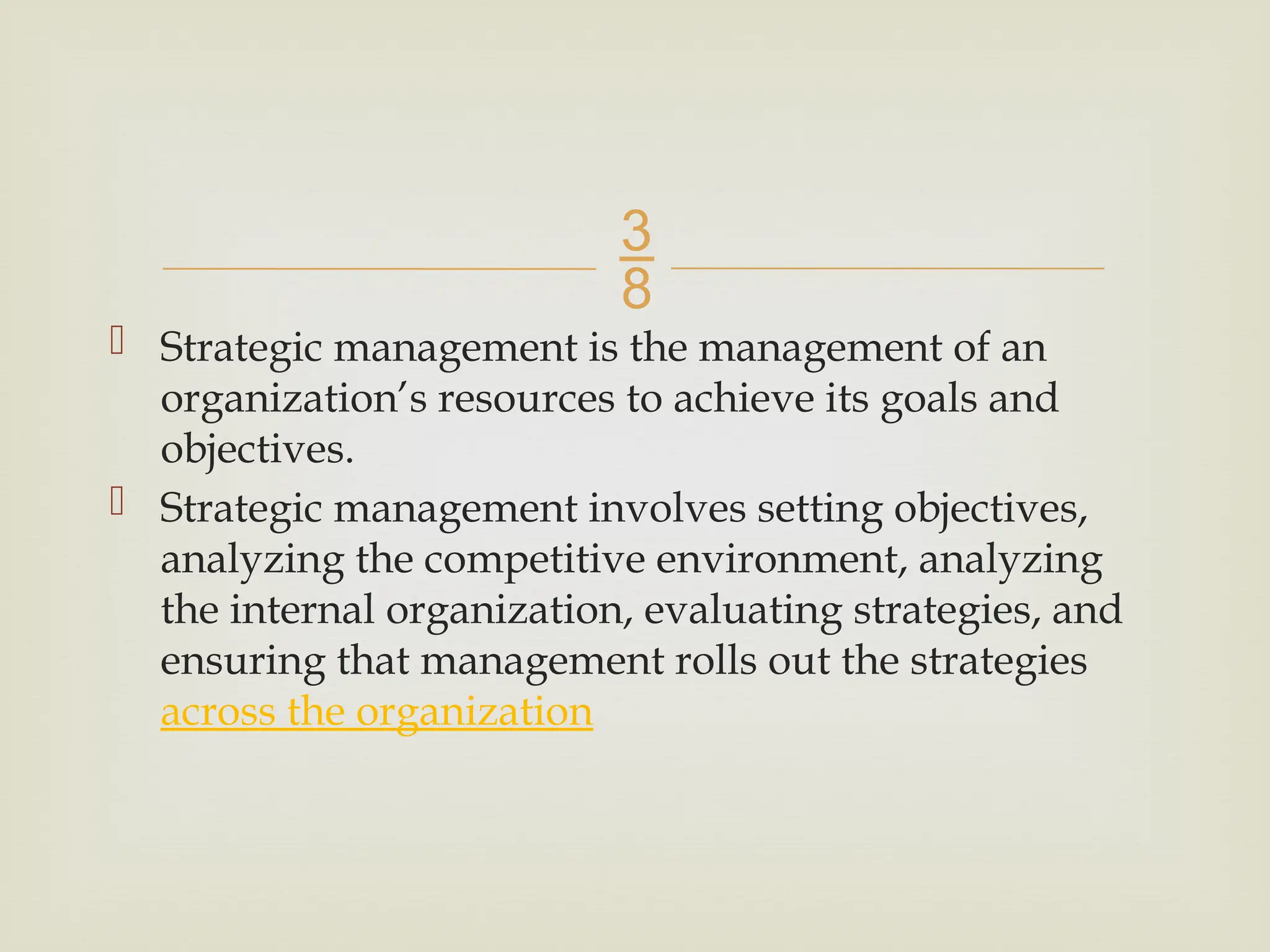 
 Strategic management is the management of an
organization’s resources to achieve its goals and
objectives.
 Strategic management involves setting objectives,
analyzing the competitive environment, analyzing
the internal organization, evaluating strategies, and
ensuring that management rolls out the strategies
across the organization
 