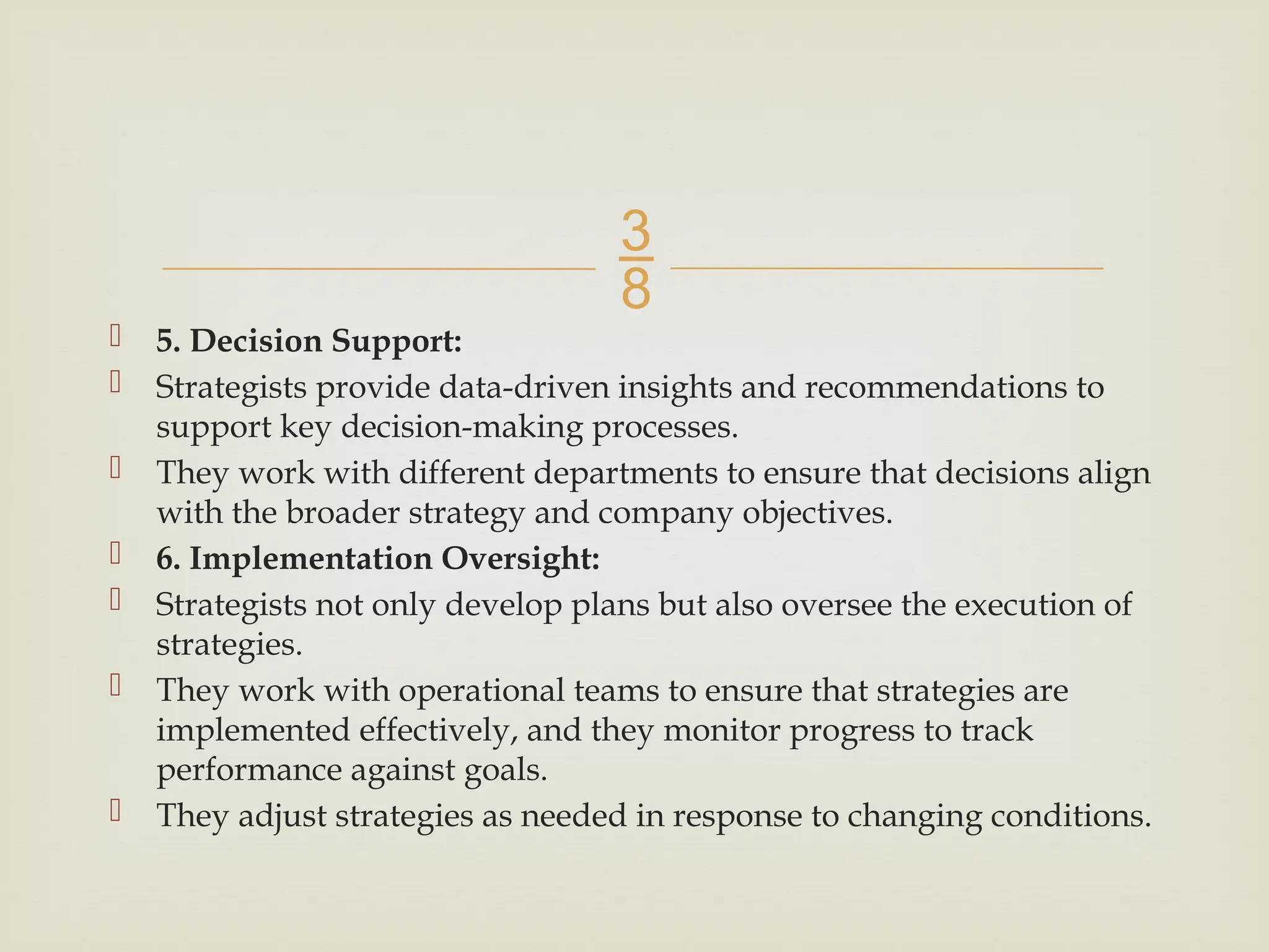 
 5. Decision Support:
 Strategists provide data-driven insights and recommendations to
support key decision-making processes.
 They work with different departments to ensure that decisions align
with the broader strategy and company objectives.
 6. Implementation Oversight:
 Strategists not only develop plans but also oversee the execution of
strategies.
 They work with operational teams to ensure that strategies are
implemented effectively, and they monitor progress to track
performance against goals.
 They adjust strategies as needed in response to changing conditions.
 