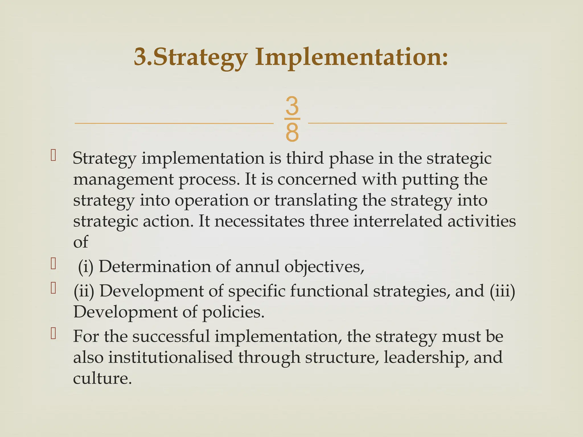 
 Strategy implementation is third phase in the strategic
management process. It is concerned with putting the
strategy into operation or translating the strategy into
strategic action. It necessitates three interrelated activities
of
 (i) Determination of annul objectives,
 (ii) Development of specific functional strategies, and (iii)
Development of policies.
 For the successful implementation, the strategy must be
also institutionalised through structure, leadership, and
culture.
3.Strategy Implementation:
 