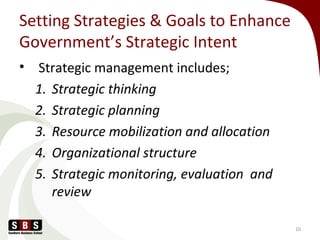 Setting Strategies & Goals to Enhance
Government’s Strategic Intent
• Strategic management includes;
1. Strategic thinking
2. Strategic planning
3. Resource mobilization and allocation
4. Organizational structure
5. Strategic monitoring, evaluation and
review
10
 