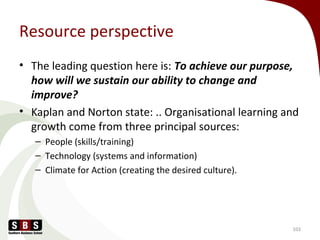 Resource perspective
• The leading question here is: To achieve our purpose,
how will we sustain our ability to change and
improve?
• Kaplan and Norton state: .. Organisational learning and
growth come from three principal sources:
– People (skills/training)
– Technology (systems and information)
– Climate for Action (creating the desired culture).
103
 