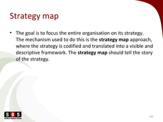 Strategy map
• The goal is to focus the entire organisation on its strategy.
The mechanism used to do this is the strategy map approach,
where the strategy is codified and translated into a visible and
descriptive framework. The strategy map should tell the story
of the strategy.
105
 