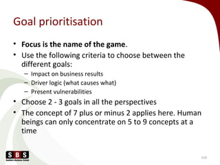 Goal prioritisation
• Focus is the name of the game.
• Use the following criteria to choose between the
different goals:
– Impact on business results
– Driver logic (what causes what)
– Present vulnerabilities
• Choose 2 - 3 goals in all the perspectives
• The concept of 7 plus or minus 2 applies here. Human
beings can only concentrate on 5 to 9 concepts at a
time
110
 