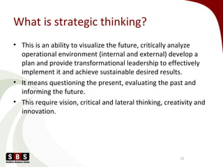 What is strategic thinking?
• This is an ability to visualize the future, critically analyze
operational environment (internal and external) develop a
plan and provide transformational leadership to effectively
implement it and achieve sustainable desired results.
• It means questioning the present, evaluating the past and
informing the future.
• This require vision, critical and lateral thinking, creativity and
innovation.
11
 