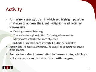 Activity
• Formulate a strategic plan in which you highlight possible
strategies to address the identified (prioritised) internal
weaknesses.
– Develop an overall strategy
– Formulate strategic objectives for each goal (weakness)
– Identify accountability for each objective
– Indicate a time frame and estimated budget per objective
• Remember: The focus is STRATEGIC. Be careful to go operational with
these aspects.
• Prepare for a short presentation tomorrow during which you
will share your completed activities with the group.
112
 