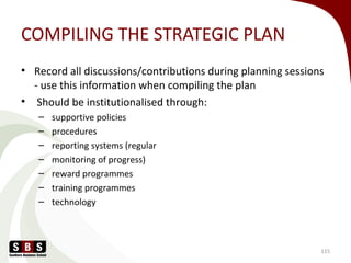 COMPILING THE STRATEGIC PLAN
• Record all discussions/contributions during planning sessions
- use this information when compiling the plan
• Should be institutionalised through:
– supportive policies
– procedures
– reporting systems (regular
– monitoring of progress)
– reward programmes
– training programmes
– technology
115
 