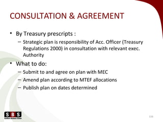 CONSULTATION & AGREEMENT
• By Treasury prescripts :
– Strategic plan is responsibility of Acc. Officer (Treasury
Regulations 2000) in consultation with relevant exec.
Authority
• What to do:
– Submit to and agree on plan with MEC
– Amend plan according to MTEF allocations
– Publish plan on dates determined
116
 