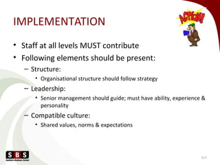 IMPLEMENTATION
• Staff at all levels MUST contribute
• Following elements should be present:
– Structure:
• Organisational structure should follow strategy
– Leadership:
• Senior management should guide; must have ability, experience &
personality
– Compatible culture:
• Shared values, norms & expectations
117
 
