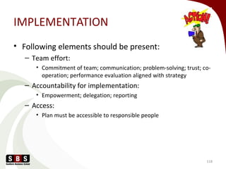 IMPLEMENTATION
• Following elements should be present:
– Team effort:
• Commitment of team; communication; problem-solving; trust; co-
operation; performance evaluation aligned with strategy
– Accountability for implementation:
• Empowerment; delegation; reporting
– Access:
• Plan must be accessible to responsible people
118
 