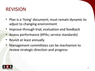 REVISION
• Plan is a ‘living’ document; must remain dynamic to
adjust to changing environment
• Improve through trial, evaluation and feedback
• Assess performance (KPAs; service standards)
• Revisit at least annually
• Management committees can be mechanism to
review strategic direction and progress
120
 