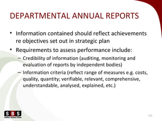 DEPARTMENTAL ANNUAL REPORTS
• Information contained should reflect achievements
re objectives set out in strategic plan
• Requirements to assess performance include:
– Credibility of information (auditing, monitoring and
evaluation of reports by independent bodies)
– Information criteria (reflect range of measures e.g. costs,
quality, quantity; verifiable, relevant, comprehensive,
understandable, analysed, explained, etc.)
122
 