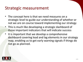 Strategic measurement
• The concept here is that we need measures on a
strategic level to guide our understanding of whether or
not we are on course toward implementing our strategy
• This is much like developing a strategic dashboard of
those important indicators that will indicate success
• It is important that we develop a comprehensive
dashboard covering lead and lag elements in our strategy
map, enabling us to get early warning signals if things do
not go as planned.
123
 