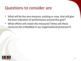 Questions to consider are
• What will be the one measure, existing or new, that will give
the best indication of performance around this goal?
• What efforts will create the measures? (How will these
measures be embedded in our organisational processes?)
126
 