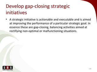 Develop gap-closing strategic
initiatives
• A strategic initiative is actionable and executable and is aimed
at improving the performance of a particular strategic goal. In
essence these are gap-closing, balancing activities aimed at
rectifying non-optimal or malfunctioning situations.
128
 