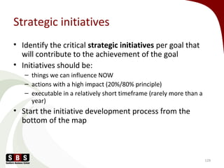 Strategic initiatives
• Identify the critical strategic initiatives per goal that
will contribute to the achievement of the goal
• Initiatives should be:
– things we can influence NOW
– actions with a high impact (20%/80% principle)
– executable in a relatively short timeframe (rarely more than a
year)
• Start the initiative development process from the
bottom of the map
129
 