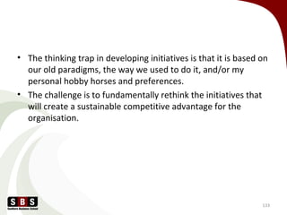• The thinking trap in developing initiatives is that it is based on
our old paradigms, the way we used to do it, and/or my
personal hobby horses and preferences.
• The challenge is to fundamentally rethink the initiatives that
will create a sustainable competitive advantage for the
organisation.
133
 