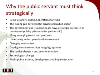 Why the public servant must think
strategically
• Being visionary, aligning operations to vision
• The closing gap between the private and public sector
• The government and its agencies are now a strategic partner in all
businesses (public/ private sector partnership)
• Many emerging trends and protocols
• Uncertainty in the operational environment
• Changing environment
• Good governance – ethics/ integrity/ systems
• The service charter – customer orientation
• Technological change
• Public policy analysis, development and implementation
13
 