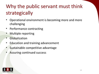 Why the public servant must think
strategically
• Operational environment is becoming more and more
challenging
• Performance contracting
• Multiple reporting
• Globalization
• Education and training advancement
• Sustainable competitive advantage
• Assuring continued success
14
 