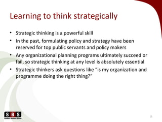 Learning to think strategically
• Strategic thinking is a powerful skill
• In the past, formulating policy and strategy have been
reserved for top public servants and policy makers
• Any organizational planning programs ultimately succeed or
fail, so strategic thinking at any level is absolutely essential
• Strategic thinkers ask questions like “is my organization and
programme doing the right thing?”
15
 