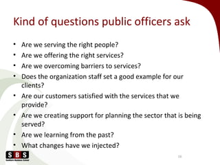 Kind of questions public officers ask
• Are we serving the right people?
• Are we offering the right services?
• Are we overcoming barriers to services?
• Does the organization staff set a good example for our
clients?
• Are our customers satisfied with the services that we
provide?
• Are we creating support for planning the sector that is being
served?
• Are we learning from the past?
• What changes have we injected?
16
 