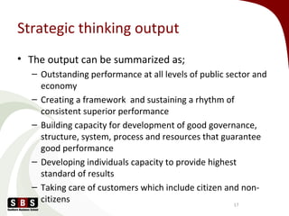 Strategic thinking output
• The output can be summarized as;
– Outstanding performance at all levels of public sector and
economy
– Creating a framework and sustaining a rhythm of
consistent superior performance
– Building capacity for development of good governance,
structure, system, process and resources that guarantee
good performance
– Developing individuals capacity to provide highest
standard of results
– Taking care of customers which include citizen and non-
citizens 17
 