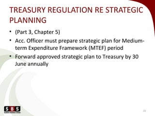 TREASURY REGULATION RE STRATEGIC
PLANNING
• (Part 3, Chapter 5)
• Acc. Officer must prepare strategic plan for Medium-
term Expenditure Framework (MTEF) period
• Forward approved strategic plan to Treasury by 30
June annually
23
 