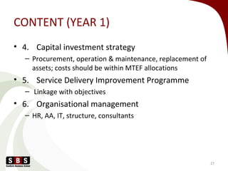 CONTENT (YEAR 1)
• 4. Capital investment strategy
– Procurement, operation & maintenance, replacement of
assets; costs should be within MTEF allocations
• 5. Service Delivery Improvement Programme
– Linkage with objectives
• 6. Organisational management
– HR, AA, IT, structure, consultants
27
 