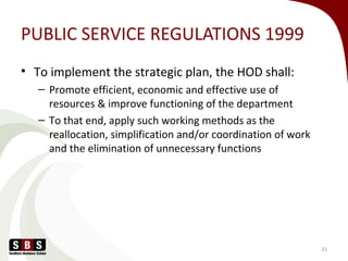 PUBLIC SERVICE REGULATIONS 1999
• To implement the strategic plan, the HOD shall:
– Promote efficient, economic and effective use of
resources & improve functioning of the department
– To that end, apply such working methods as the
reallocation, simplification and/or coordination of work
and the elimination of unnecessary functions
31
 