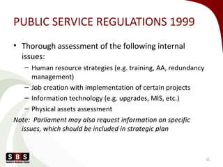 PUBLIC SERVICE REGULATIONS 1999
• Thorough assessment of the following internal
issues:
– Human resource strategies (e.g. training, AA, redundancy
management)
– Job creation with implementation of certain projects
– Information technology (e.g. upgrades, MIS, etc.)
– Physical assets assessment
Note: Parliament may also request information on specific
issues, which should be included in strategic plan
32
 