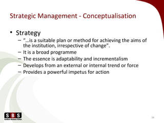 Strategic Management - Conceptualisation
• Strategy
– “…is a suitable plan or method for achieving the aims of
the institution, irrespective of change”.
– It is a broad programme
– The essence is adaptability and incrementalism
– Develops from an external or internal trend or force
– Provides a powerful impetus for action
34
 