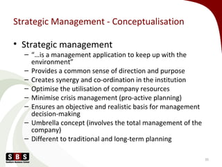 Strategic Management - Conceptualisation
• Strategic management
– “…is a management application to keep up with the
environment”
– Provides a common sense of direction and purpose
– Creates synergy and co-ordination in the institution
– Optimise the utilisation of company resources
– Minimise crisis management (pro-active planning)
– Ensures an objective and realistic basis for management
decision-making
– Umbrella concept (involves the total management of the
company)
– Different to traditional and long-term planning
35
 