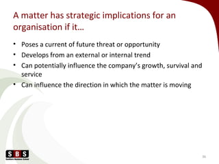 A matter has strategic implications for an
organisation if it…
• Poses a current of future threat or opportunity
• Develops from an external or internal trend
• Can potentially influence the company’s growth, survival and
service
• Can influence the direction in which the matter is moving
36
 