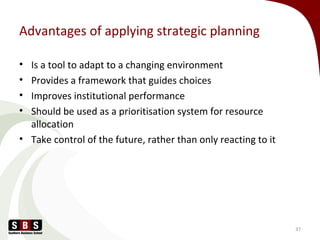 Advantages of applying strategic planning
• Is a tool to adapt to a changing environment
• Provides a framework that guides choices
• Improves institutional performance
• Should be used as a prioritisation system for resource
allocation
• Take control of the future, rather than only reacting to it
37
 