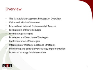 Overview
• The Strategic Management Process: An Overview
• Vision and Mission Statement
• External and Internal Environmental Analysis
• Formulation of Strategic Goals
• Formulating Strategies
• Evaluation and Selection of Strategies
• Implementation of Strategies
• Integration of Strategic Goals and Strategies
• Monitoring and control over strategy implementation
• Drivers of strategy implementation
4
 