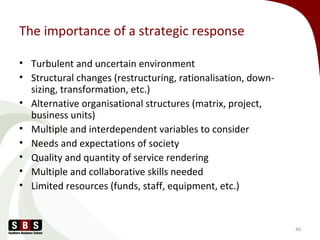 The importance of a strategic response
• Turbulent and uncertain environment
• Structural changes (restructuring, rationalisation, down-
sizing, transformation, etc.)
• Alternative organisational structures (matrix, project,
business units)
• Multiple and interdependent variables to consider
• Needs and expectations of society
• Quality and quantity of service rendering
• Multiple and collaborative skills needed
• Limited resources (funds, staff, equipment, etc.)
40
 