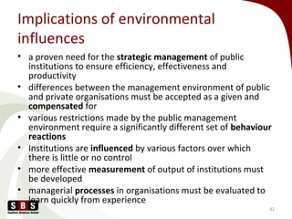 Implications of environmental
influences
• a proven need for the strategic management of public
institutions to ensure efficiency, effectiveness and
productivity
• differences between the management environment of public
and private organisations must be accepted as a given and
compensated for
• various restrictions made by the public management
environment require a significantly different set of behaviour
reactions
• Institutions are influenced by various factors over which
there is little or no control
• more effective measurement of output of institutions must
be developed
• managerial processes in organisations must be evaluated to
learn quickly from experience
42
 