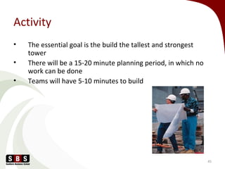 Activity
• The essential goal is the build the tallest and strongest
tower
• There will be a 15-20 minute planning period, in which no
work can be done
• Teams will have 5-10 minutes to build
45
 